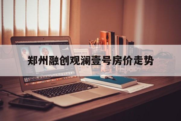 关于郑州融创观澜壹号房价走势的信息