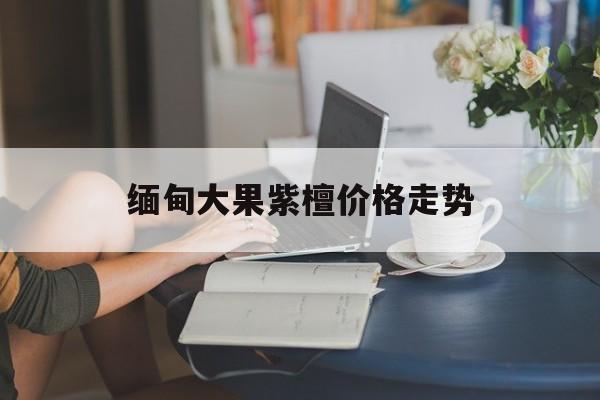 关于缅甸大果紫檀价格走势的信息