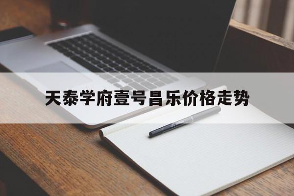 天泰学府壹号昌乐价格走势_昌乐天泰学府壹号哪个楼最好