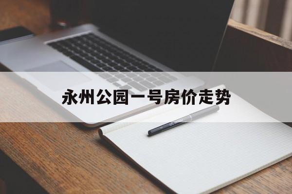 永州公园一号房价走势_永清公园一号房价多少钱