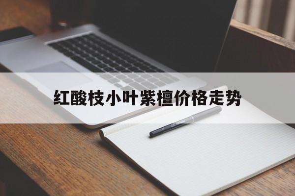 红酸枝小叶紫檀价格走势的简单介绍