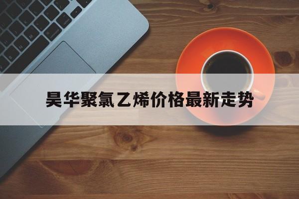 昊华聚氯乙烯价格最新走势_聚氯乙烯今日报价