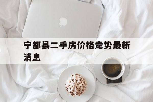 宁都县二手房价格走势最新消息_宁都县二手房价格走势最新消息今天