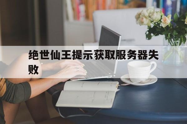 绝世仙王提示获取服务器失败_绝世仙王客服