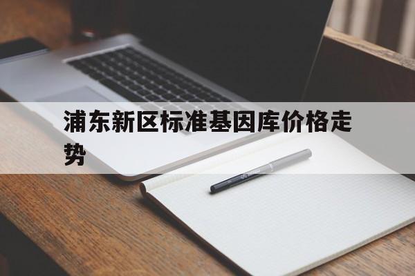 关于浦东新区标准基因库价格走势的信息