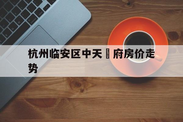 杭州临安区中天珺府房价走势_杭州临安区中天珺府房价走势怎么样