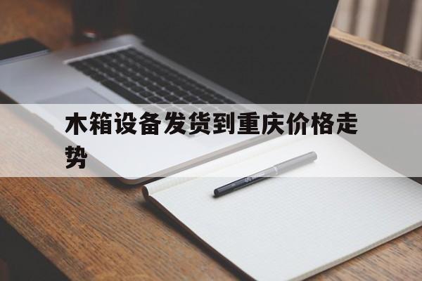 木箱设备发货到重庆价格走势的简单介绍