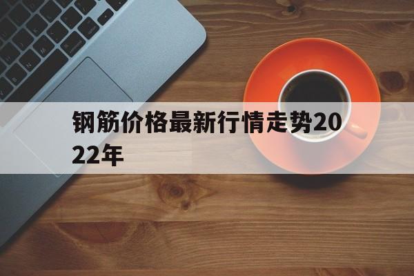 钢筋价格最新行情走势2022年_钢筋价格最新行情走势2022年7月